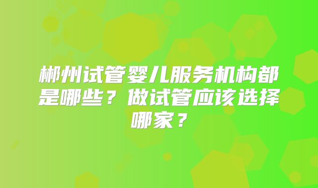郴州试管婴儿服务机构都是哪些?做试管应该选择哪家?