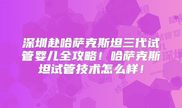 深圳赴哈萨克斯坦三代试管婴儿全攻略！哈萨克斯坦试管技术怎么样！