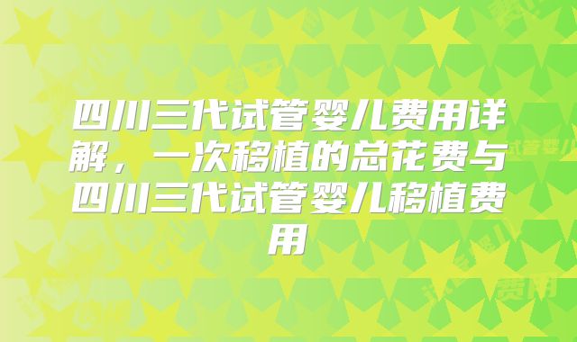 四川三代试管婴儿费用详解，一次移植的总花费与四川三代试管婴儿移植费用