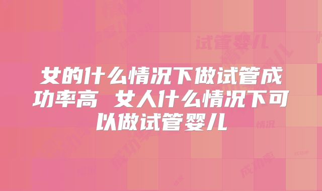 女的什么情况下做试管成功率高 女人什么情况下可以做试管婴儿