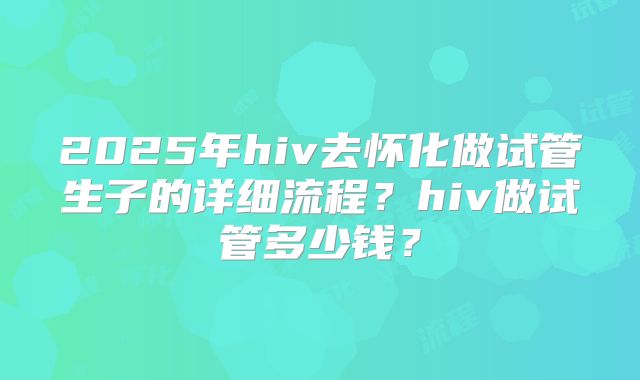 2025年hiv去怀化做试管生子的详细流程？hiv做试管多少钱？