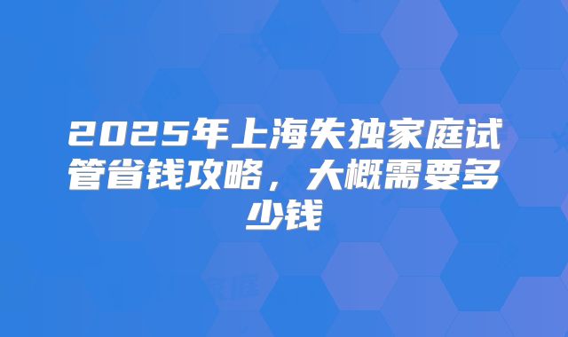 2025年上海失独家庭试管省钱攻略,大概需要多少钱