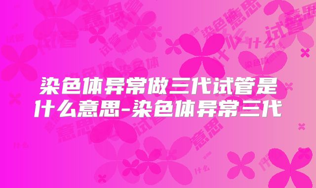 染色体异常做三代试管是什么意思-染色体异常三代