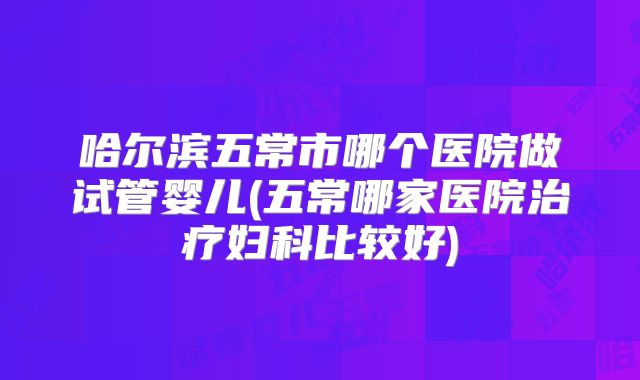 哈尔滨五常市哪个医院做试管婴儿(五常哪家医院治疗妇科比较好)