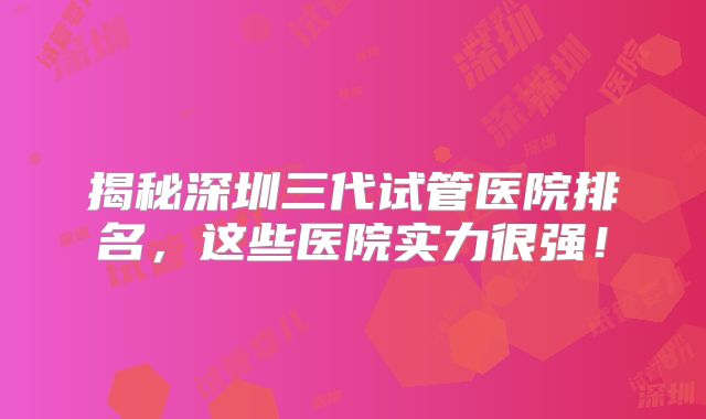 揭秘深圳三代试管医院排名,这些医院实力很强!
