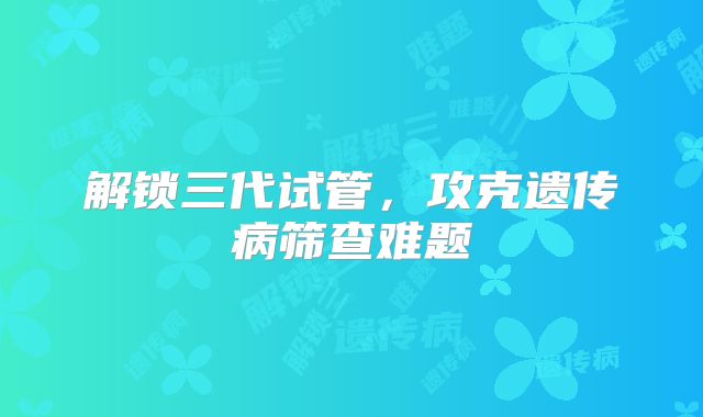 解锁三代试管,攻克遗传病筛查难题