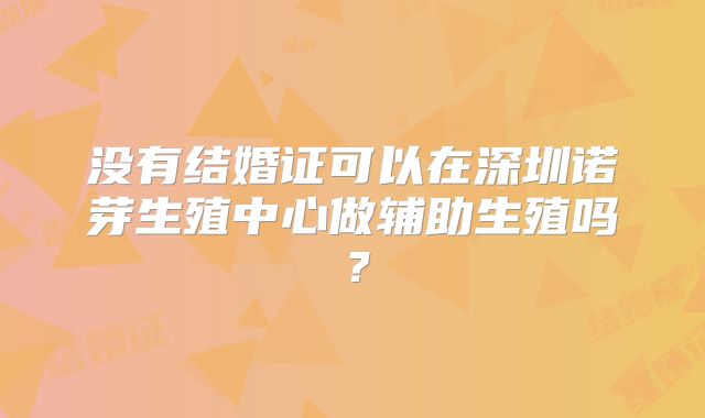 没有结婚证可以在深圳诺芽生殖中心做辅助生殖吗?