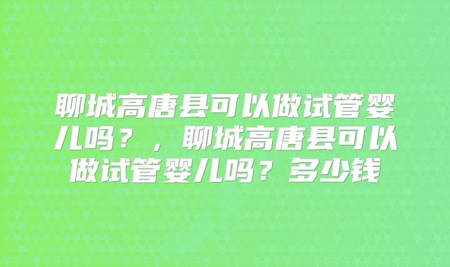 聊城高唐县可以做试管婴儿吗?,聊城高唐县可以做试管婴儿吗?多少钱