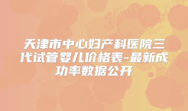 天津市中心妇产科医院三代试管婴儿价格表-最新成功率数据公开