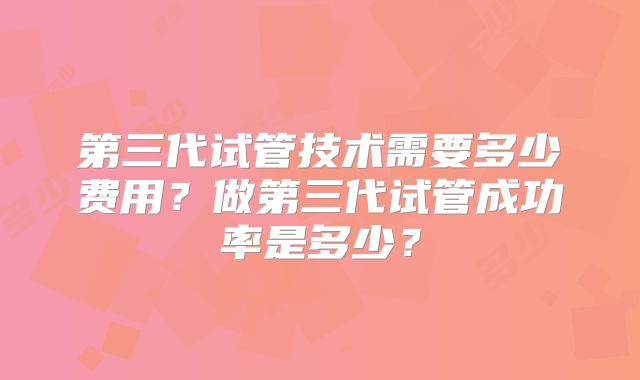 第三代试管技术需要多少费用?做第三代试管成功率是多少?