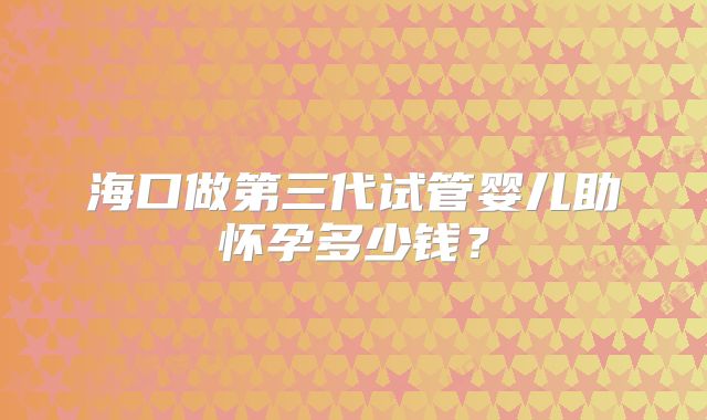 海口做第三代试管婴儿助怀孕多少钱?