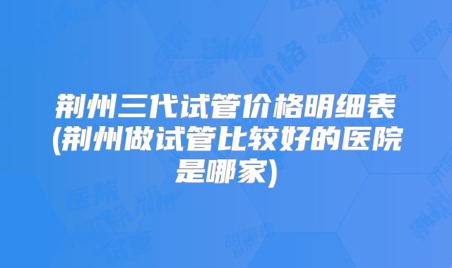 荆州三代试管价格明细表(荆州做试管比较好的医院是哪家)