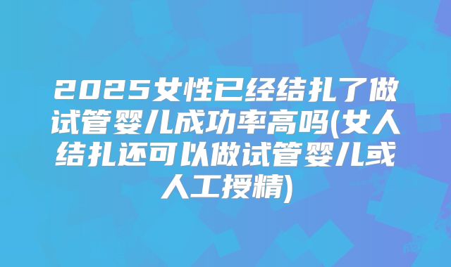 2025女性已经结扎了做试管婴儿成功率高吗(女人结扎还可以做试管婴儿或人工授精)