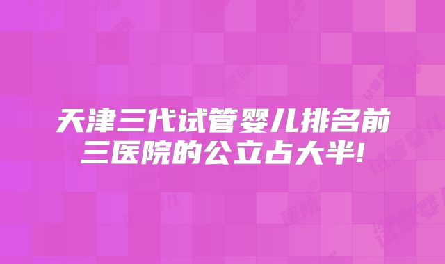 天津三代试管婴儿排名前三医院的公立占大半!