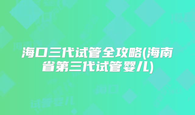 海口三代试管全攻略(海南省第三代试管婴儿)