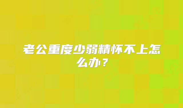 老公重度少弱精怀不上怎么办?