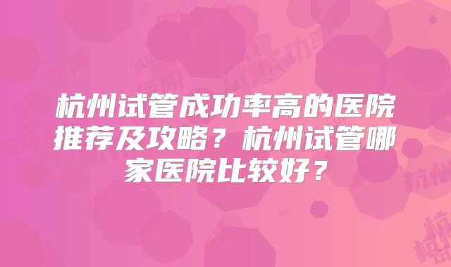 杭州试管成功率高的医院推荐及攻略？杭州试管哪家医院比较好？