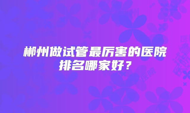 郴州做试管最厉害的医院排名哪家好?