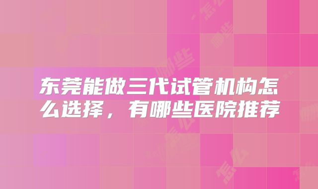 东莞能做三代试管机构怎么选择,有哪些医院推荐