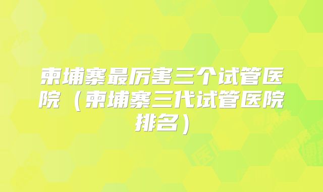 柬埔寨最厉害三个试管医院(柬埔寨三代试管医院排名)
