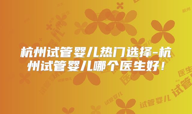 杭州试管婴儿热门选择-杭州试管婴儿哪个医生好！
