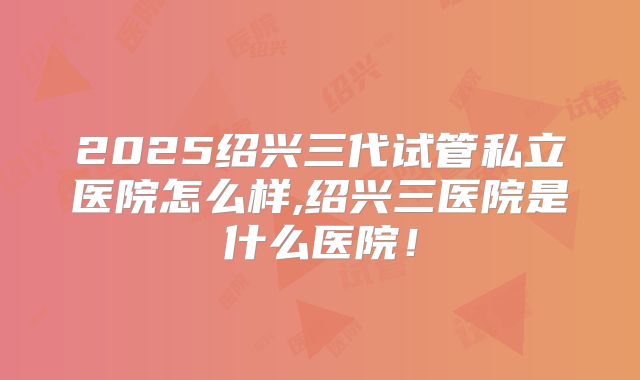 2025绍兴三代试管私立医院怎么样,绍兴三医院是什么医院!