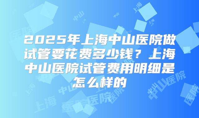 2025年上海中山医院做试管要花费多少钱?上海中山医院试管费用明细是怎么样的