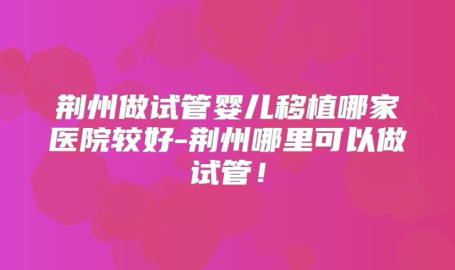 荆州做试管婴儿移植哪家医院较好-荆州哪里可以做试管!