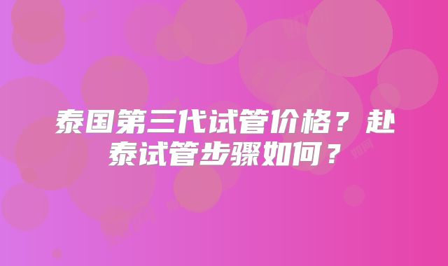 泰国第三代试管价格?赴泰试管步骤如何?