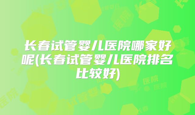 长春试管婴儿医院哪家好呢(长春试管婴儿医院排名比较好)