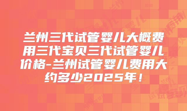 兰州三代试管婴儿大概费用三代宝贝三代试管婴儿价格-兰州试管婴儿费用大约多少2025年！