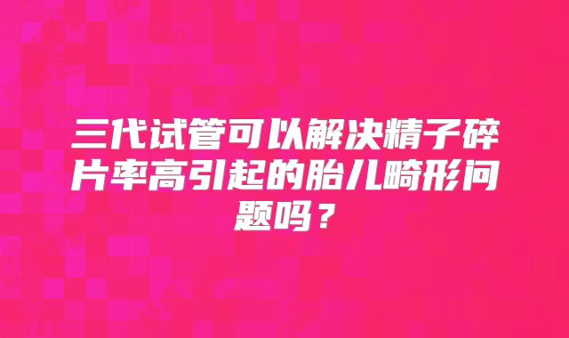 三代试管可以解决精子碎片率高引起的胎儿畸形问题吗？