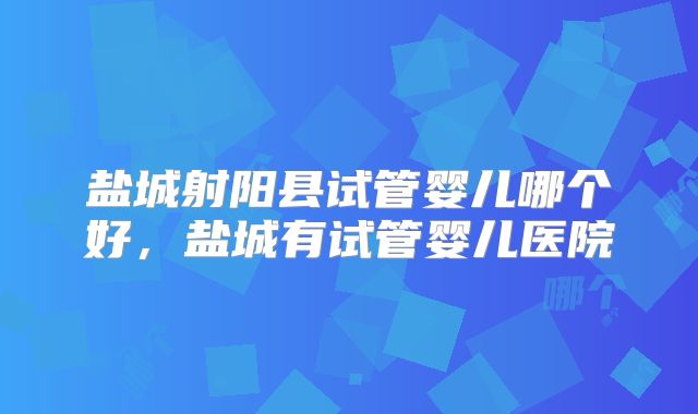 盐城射阳县试管婴儿哪个好，盐城有试管婴儿医院