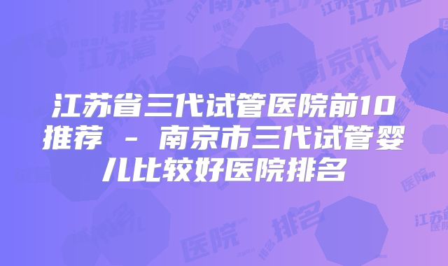 江苏省三代试管医院前10推荐 - 南京市三代试管婴儿比较好医院排名