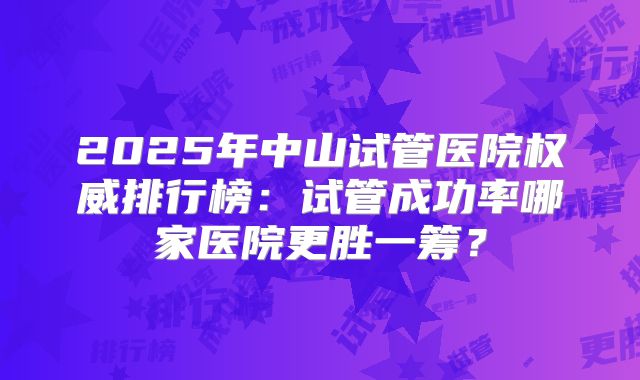 2025年中山试管医院权威排行榜:试管成功率哪家医院更胜一筹?
