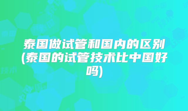 泰国做试管和国内的区别(泰国的试管技术比中国好吗)