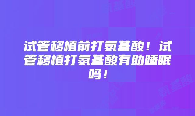试管移植前打氨基酸！试管移植打氨基酸有助睡眠吗！