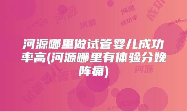 河源哪里做试管婴儿成功率高(河源哪里有体验分娩阵痛)