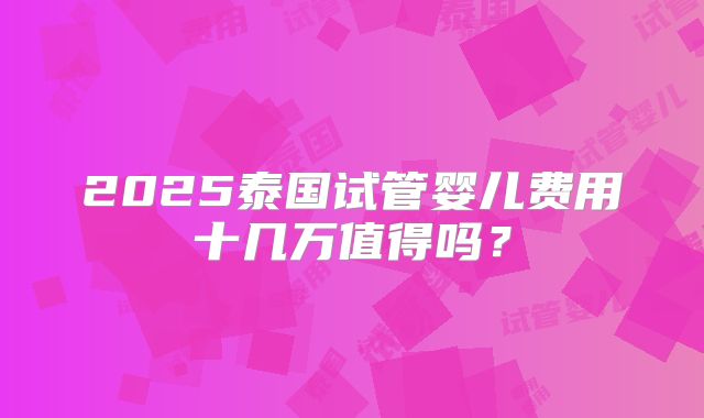 2025泰国试管婴儿费用十几万值得吗?