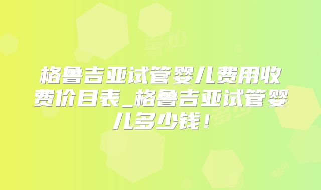 格鲁吉亚试管婴儿费用收费价目表_格鲁吉亚试管婴儿多少钱！