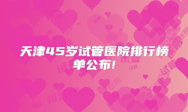 天津45岁试管医院排行榜单公布!