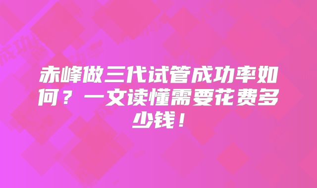 赤峰做三代试管成功率如何?一文读懂需要花费多少钱!