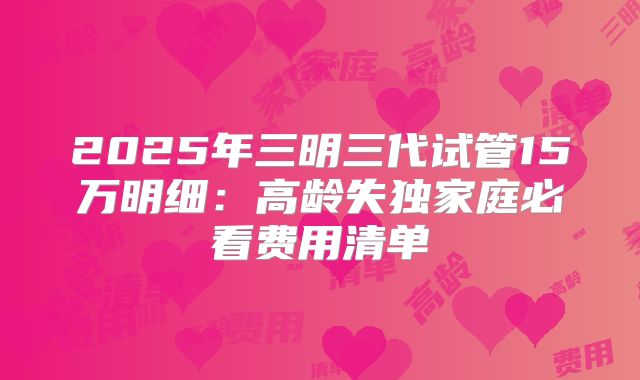 2025年三明三代试管15万明细:高龄失独家庭必看费用清单