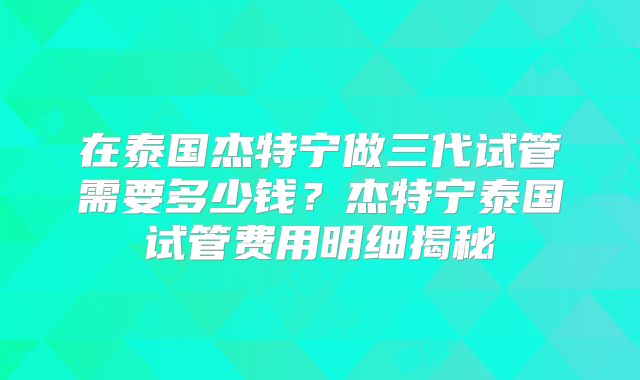 在泰国杰特宁做三代试管需要多少钱?杰特宁泰国试管费用明细揭秘
