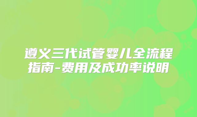 遵义三代试管婴儿全流程指南-费用及成功率说明