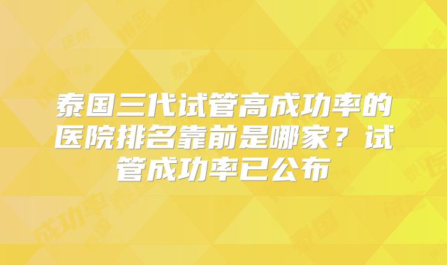 泰国三代试管高成功率的医院排名靠前是哪家？试管成功率已公布