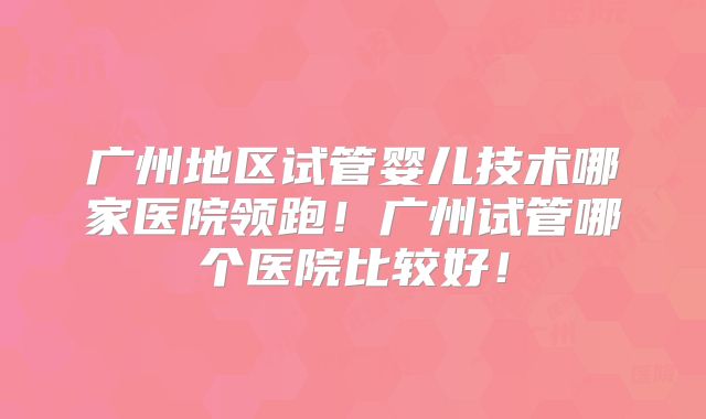 广州地区试管婴儿技术哪家医院领跑！广州试管哪个医院比较好！
