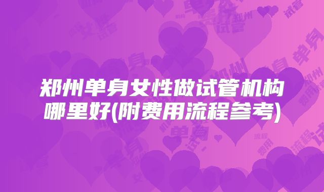 郑州单身女性做试管机构哪里好(附费用流程参考)