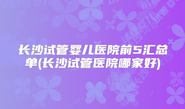 长沙试管婴儿医院前5汇总单(长沙试管医院哪家好)