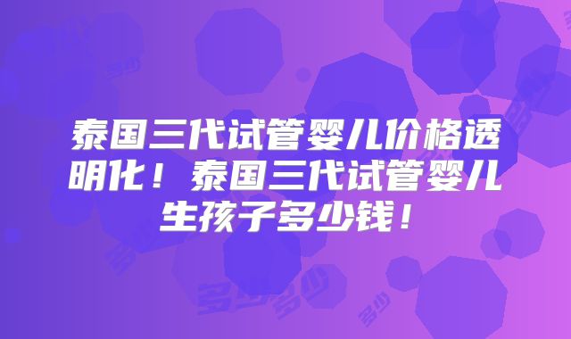 泰国三代试管婴儿价格透明化!泰国三代试管婴儿生孩子多少钱!